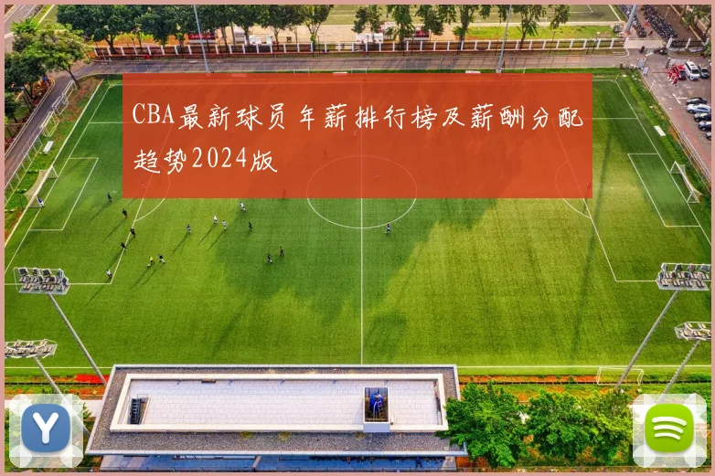 CBA最新球员年薪排行榜及薪酬分配趋势2024版